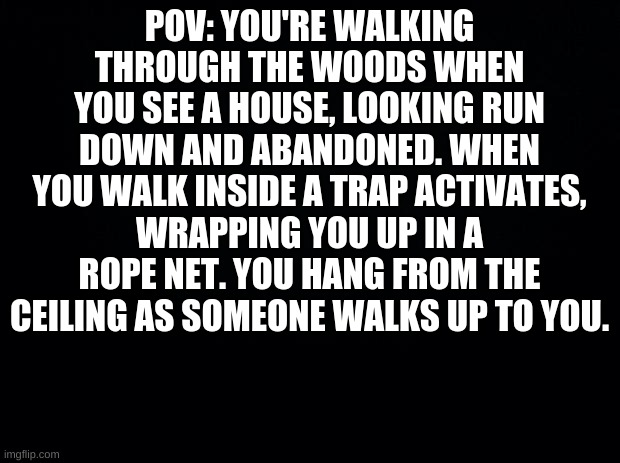 Black background | POV: YOU'RE WALKING THROUGH THE WOODS WHEN YOU SEE A HOUSE, LOOKING RUN DOWN AND ABANDONED. WHEN YOU WALK INSIDE A TRAP ACTIVATES, WRAPPING YOU UP IN A ROPE NET. YOU HANG FROM THE CEILING AS SOMEONE WALKS UP TO YOU. | image tagged in black background,pov,oc,roleplay | made w/ Imgflip meme maker