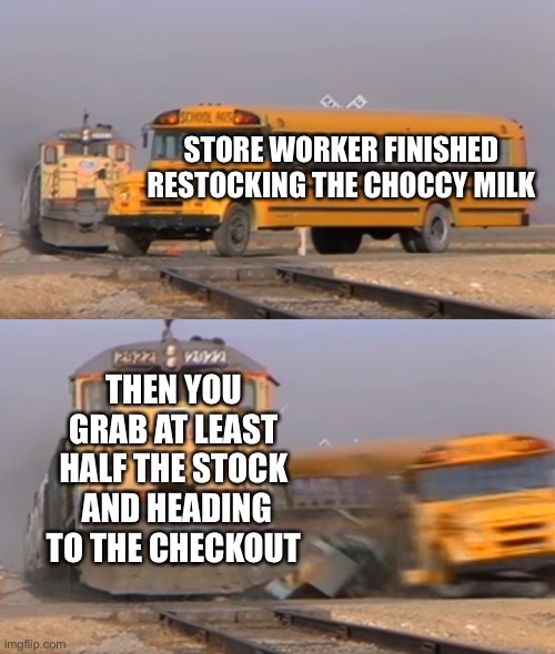 Need Choccy Milk | STORE WORKER FINISHED RESTOCKING THE CHOCCY MILK; THEN YOU GRAB AT LEAST HALF THE STOCK  AND HEADING TO THE CHECKOUT | image tagged in a train hitting a school bus,choccy milk | made w/ Imgflip meme maker