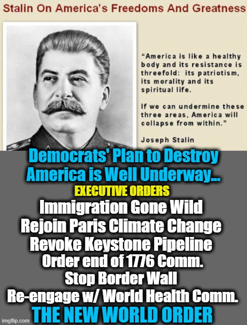 Democrats' Goal is Globalism & Annihilation of America | Democrats' Plan to Destroy America is Well Underway... EXECUTIVE ORDERS; Immigration Gone Wild
Rejoin Paris Climate Change
Revoke Keystone Pipeline; Order end of 1776 Comm.
Stop Border Wall 
Re-engage w/ World Health Comm. THE NEW WORLD ORDER | image tagged in democratic socialism,communism,joseph stalin,america,political meme,nwo | made w/ Imgflip meme maker