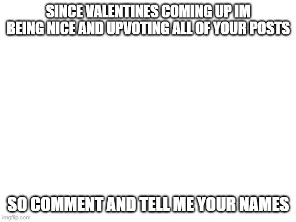 Valentines Nice | SINCE VALENTINES COMING UP IM BEING NICE AND UPVOTING ALL OF YOUR POSTS; SO COMMENT AND TELL ME YOUR NAMES | image tagged in blank white template | made w/ Imgflip meme maker