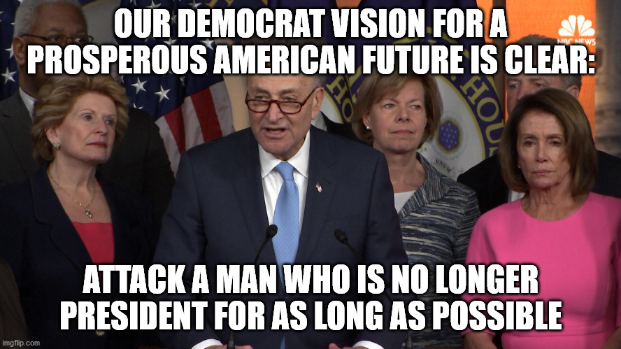 Democrat congressmen | OUR DEMOCRAT VISION FOR A PROSPEROUS AMERICAN FUTURE IS CLEAR:; ATTACK A MAN WHO IS NO LONGER PRESIDENT FOR AS LONG AS POSSIBLE | image tagged in democrat congressmen | made w/ Imgflip meme maker