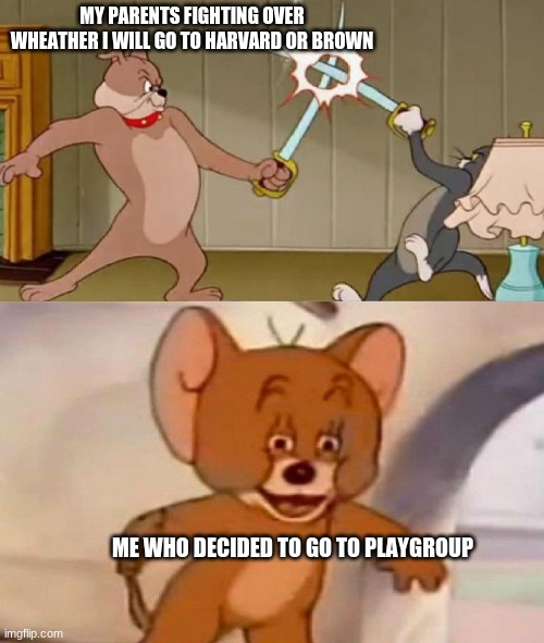 Tom and Jerry swordfight | MY PARENTS FIGHTING OVER WHEATHER I WILL GO TO HARVARD OR BROWN; ME WHO DECIDED TO GO TO PLAYGROUP | image tagged in tom and jerry swordfight | made w/ Imgflip meme maker
