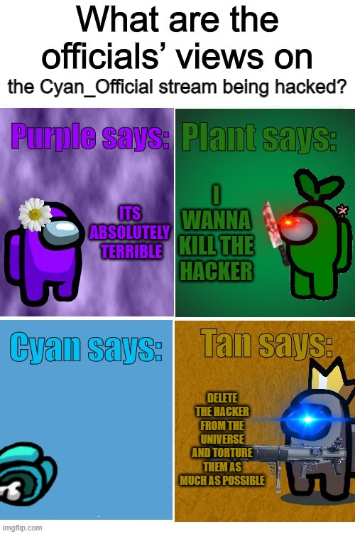 Officials’ views | the Cyan_Official stream being hacked? ITS ABSOLUTELY  TERRIBLE; I WANNA KILL THE HACKER; DELETE THE HACKER FROM THE UNIVERSE AND TORTURE THEM AS MUCH AS POSSIBLE | image tagged in officials views | made w/ Imgflip meme maker