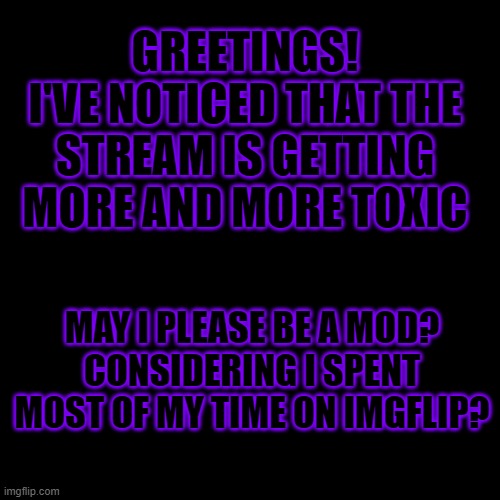 I would be very grateful if you would | GREETINGS!
I'VE NOTICED THAT THE STREAM IS GETTING MORE AND MORE TOXIC; MAY I PLEASE BE A MOD?
CONSIDERING I SPENT MOST OF MY TIME ON IMGFLIP? | image tagged in black blank,mods | made w/ Imgflip meme maker