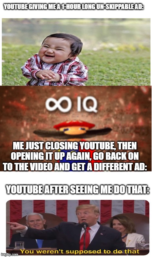 Ha ha youtube >:D | YOUTUBE GIVING ME A 1-HOUR LONG UN-SKIPPABLE AD:; ME JUST CLOSING YOUTUBE, THEN OPENING IT UP AGAIN, GO BACK ON TO THE VIDEO AND GET A DIFFERENT AD:; YOUTUBE AFTER SEEING ME DO THAT: | image tagged in infinite iq,funny,memes | made w/ Imgflip meme maker