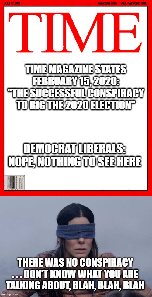 TIME MAGAZINE STATES FEBRUARY 15, 2020:
"THE SUCCESSFUL CONSPIRACY TO RIG THE 2020 ELECTION"; DEMOCRAT LIBERALS:
NOPE, NOTHING TO SEE HERE; THERE WAS NO CONSPIRACY . . . DON'T KNOW WHAT YOU ARE TALKING ABOUT, BLAH, BLAH, BLAH | image tagged in time magazine cover,biden,kamala,2020,trump,election | made w/ Imgflip meme maker
