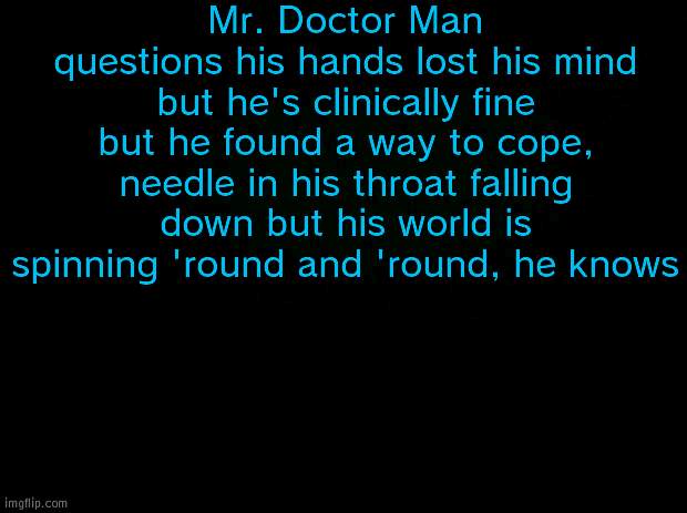 UP, DOWN BUT THE WORLD KEEPS SPINNIN' AROUND | Mr. Doctor Man questions his hands lost his mind but he's clinically fine but he found a way to cope, needle in his throat falling down but his world is spinning 'round and 'round, he knows | image tagged in black background | made w/ Imgflip meme maker