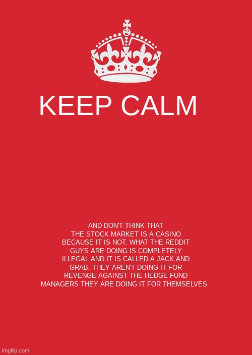 Keep Calm And Carry On Red Meme | KEEP CALM; AND DON'T THINK THAT THE STOCK MARKET IS A CASINO BECAUSE IT IS NOT. WHAT THE REDDIT GUYS ARE DOING IS COMPLETELY ILLEGAL AND IT IS CALLED A JACK AND GRAB. THEY AREN'T DOING IT FOR REVENGE AGAINST THE HEDGE FUND MANAGERS THEY ARE DOING IT FOR THEMSELVES. | image tagged in memes,keep calm and carry on red | made w/ Imgflip meme maker