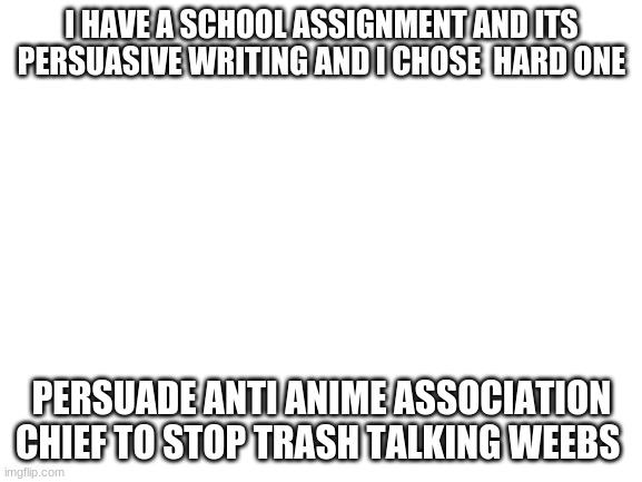 gotta get an A+ if i succeed | I HAVE A SCHOOL ASSIGNMENT AND ITS PERSUASIVE WRITING AND I CHOSE  HARD ONE; PERSUADE ANTI ANIME ASSOCIATION CHIEF TO STOP TRASH TALKING WEEBS | image tagged in blank white template,anime,school,project | made w/ Imgflip meme maker