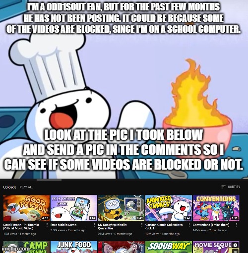 plz | I'M A ODD1SOUT FAN, BUT FOR THE PAST FEW MONTHS HE HAS NOT BEEN POSTING. IT COULD BE BECAUSE SOME OF THE VIDEOS ARE BLOCKED, SINCE I'M ON A SCHOOL COMPUTER. LOOK AT THE PIC I TOOK BELOW AND SEND A PIC IN THE COMMENTS SO I CAN SEE IF SOME VIDEOS ARE BLOCKED OR NOT. | image tagged in odd1sout cooking | made w/ Imgflip meme maker