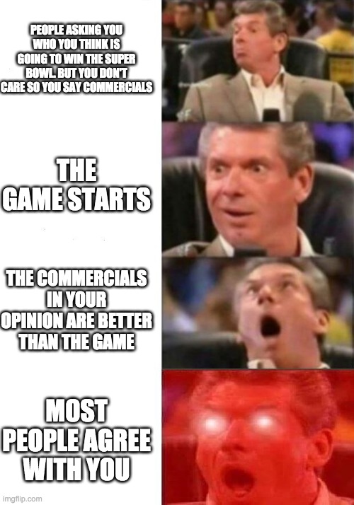 Mr. McMahon reaction | PEOPLE ASKING YOU WHO YOU THINK IS GOING TO WIN THE SUPER BOWL. BUT YOU DON'T CARE SO YOU SAY COMMERCIALS; THE GAME STARTS; THE COMMERCIALS IN YOUR OPINION ARE BETTER THAN THE GAME; MOST PEOPLE AGREE WITH YOU | image tagged in mr mcmahon reaction | made w/ Imgflip meme maker
