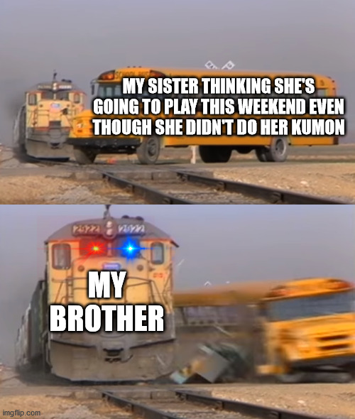 My sister think she's gonna play even though she did do her school work |  MY SISTER THINKING SHE'S GOING TO PLAY THIS WEEKEND EVEN THOUGH SHE DIDN'T DO HER KUMON; MY BROTHER | image tagged in a train hitting a school bus | made w/ Imgflip meme maker