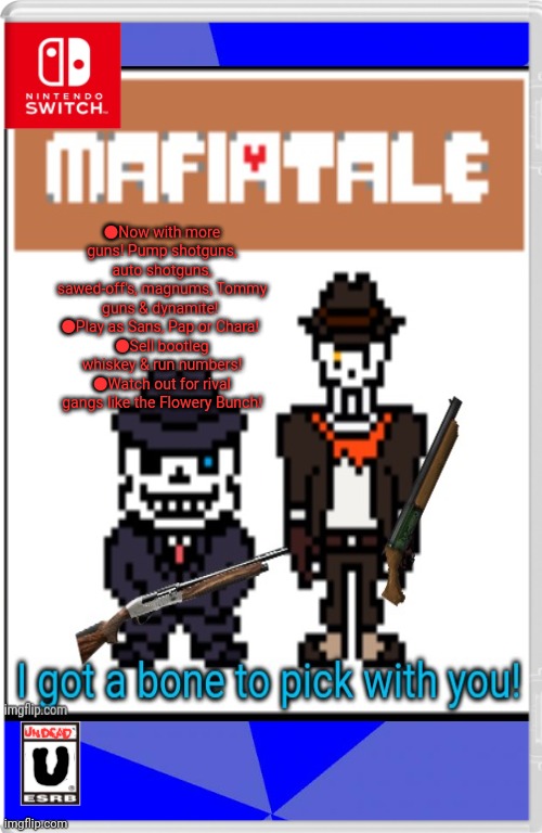 Best new switch game! | ●Now with more guns! Pump shotguns, auto shotguns, sawed-off's, magnums, Tommy guns & dynamite! 
●Play as Sans, Pap or Chara! 
●Sell bootleg whiskey & run numbers!
●Watch out for rival gangs like the Flowery Bunch! | image tagged in memes,blank blue background,mafiatale,undertale,mob,nintendo switch | made w/ Imgflip meme maker