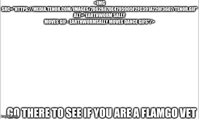 are you really a flamgo fan? | <IMG SRC="HTTPS://MEDIA.TENOR.COM/IMAGES/7D62B87DE4795905F2FC391A720F3607/TENOR.GIF" ALT="EARTHWORM SALLY MOVES GIF - EARTHWORMSALLY MOVES DANCE GIFS"/>; GO THERE TO SEE IF YOU ARE A FLAMGO VET | image tagged in white background | made w/ Imgflip meme maker