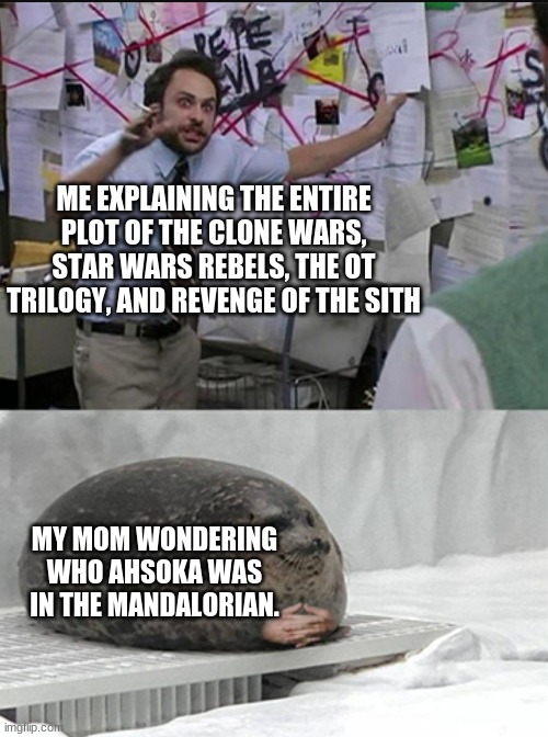 explaining star wars | ME EXPLAINING THE ENTIRE PLOT OF THE CLONE WARS, STAR WARS REBELS, THE OT TRILOGY, AND REVENGE OF THE SITH; MY MOM WONDERING WHO AHSOKA WAS IN THE MANDALORIAN. | image tagged in charlie explaining to seal,star wars,the mandalorian | made w/ Imgflip meme maker