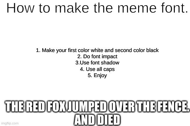Meme font tutorial. | How to make the meme font. 1. Make your first color white and second color black
2. Do font impact
3.Use font shadow
4. Use all caps
5. Enjoy; THE RED FOX JUMPED OVER THE FENCE.
AND DIED | image tagged in tutorial,meme font,love you | made w/ Imgflip meme maker