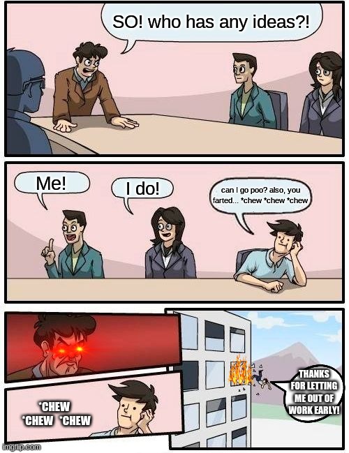 Boardroom Meeting Suggestion | SO! who has any ideas?! Me! I do! can I go poo? also, you farted... *chew *chew *chew; THANKS FOR LETTING ME OUT OF WORK EARLY! *CHEW   *CHEW   *CHEW | image tagged in memes,boardroom meeting suggestion | made w/ Imgflip meme maker