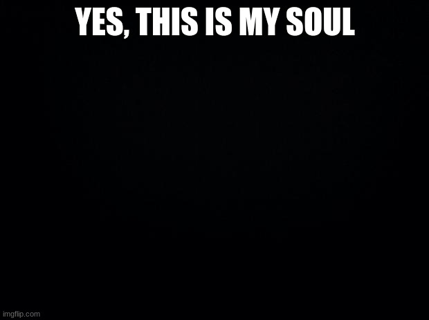 Black background | YES, THIS IS MY SOUL | image tagged in black background | made w/ Imgflip meme maker