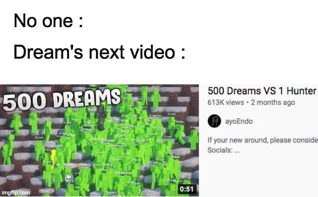 In this video,500 of me are gonna hunt me down. Can I beat the ender dragon before I die? Lets find out. | No one :; Dream's next video : | image tagged in dream,500 dream,lol,new video,memes,minecraft | made w/ Imgflip meme maker