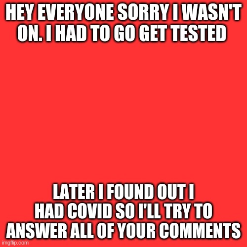Blank Transparent Square Meme | HEY EVERYONE SORRY I WASN'T ON. I HAD TO GO GET TESTED; LATER I FOUND OUT I HAD COVID SO I'LL TRY TO ANSWER ALL OF YOUR COMMENTS | image tagged in memes,blank transparent square | made w/ Imgflip meme maker