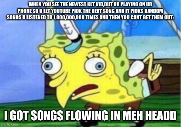 that happens to meh all the time | WHEN YOU SEE THE NEWEST KLT VID,BUT UR PLAYING ON UR PHONE SO U LET YOUTUBE PICK THE NEXT SONG AND IT PICKS RANDOM SONGS U LISTENED TO 1,000,000,000 TIMES AND THEN YOU CANT GET THEM OUT:; I GOT SONGS FLOWING IN MEH HEADD | image tagged in memes,mocking spongebob,relatable,songs | made w/ Imgflip meme maker