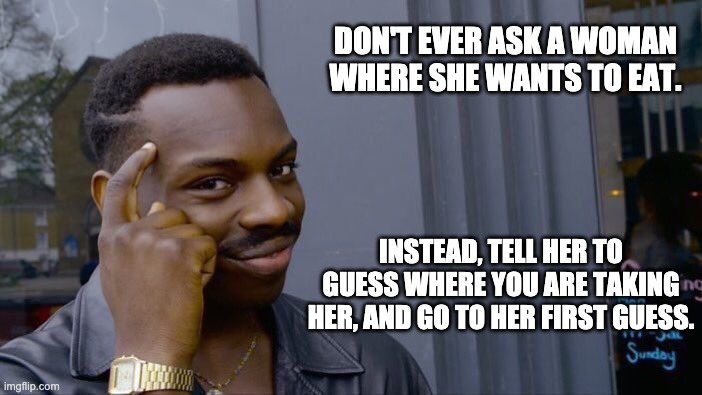 Where to eat | DON'T EVER ASK A WOMAN WHERE SHE WANTS TO EAT. INSTEAD, TELL HER TO GUESS WHERE YOU ARE TAKING HER, AND GO TO HER FIRST GUESS. | image tagged in memes,roll safe think about it | made w/ Imgflip meme maker