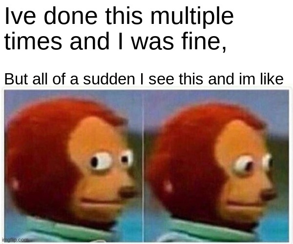 Monkey Puppet Meme | Ive done this multiple times and I was fine, But all of a sudden I see this and im like | image tagged in memes,monkey puppet | made w/ Imgflip meme maker