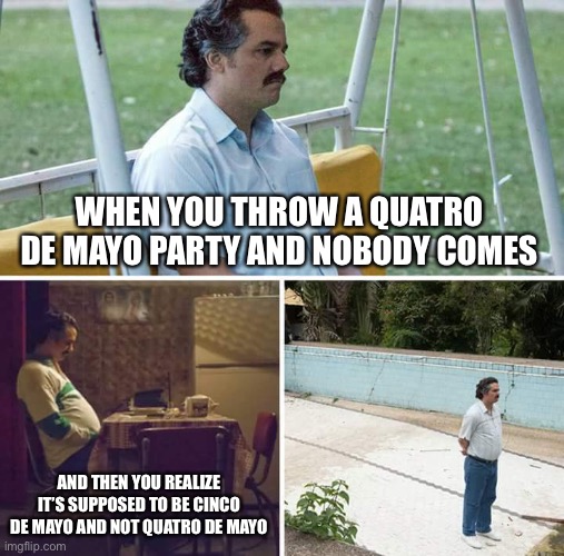 This happened to one of my favorite professors. He got his dates and his history confused so he threw a Quatro de Mayo party. | WHEN YOU THROW A QUATRO DE MAYO PARTY AND NOBODY COMES; AND THEN YOU REALIZE IT’S SUPPOSED TO BE CINCO DE MAYO AND NOT QUATRO DE MAYO | image tagged in memes,sad pablo escobar | made w/ Imgflip meme maker