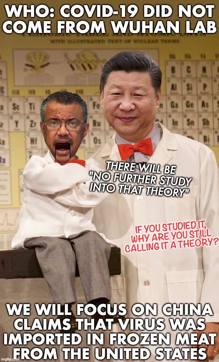 I don't know about you, but I trust these two communists. Joe will take it up the a$$, & dems will make excuses for china | WHO: COVID-19 DID NOT
COME FROM WUHAN LAB; THERE WILL BE "NO FURTHER STUDY INTO THAT THEORY"; IF YOU STUDIED IT,
WHY ARE YOU STILL
CALLING IT A THEORY? WE WILL FOCUS ON CHINA
CLAIMS THAT VIRUS WAS
IMPORTED IN FROZEN MEAT
FROM THE UNITED STATES | image tagged in china virus,covid-19,who,wuhan,frozen meat | made w/ Imgflip meme maker