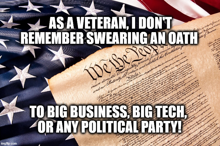 Oath to Defend US Constitution | AS A VETERAN, I DON'T REMEMBER SWEARING AN OATH; TO BIG BUSINESS, BIG TECH, 
OR ANY POLITICAL PARTY! | image tagged in law enforcement,military,veteran,oath,constitution | made w/ Imgflip meme maker
