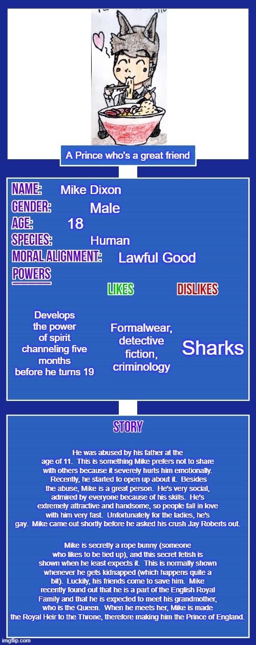 Here's My OC Description Sheet | A Prince who's a great friend; Mike Dixon; Male; 18; Human; Lawful Good; Develops the power of spirit channeling five months before he turns 19; Sharks; Formalwear, detective fiction, criminology; He was abused by his father at the age of 11.  This is something Mike prefers not to share with others because it severely hurts him emotionally.  Recently, he started to open up about it.  Besides the abuse, Mike is a great person.  He's very social, admired by everyone because of his skills.  He's extremely attractive and handsome, so people fall in love with him very fast.  Unfortunately for the ladies, he's gay.  Mike came out shortly before he asked his crush Jay Roberts out. Mike is secretly a rope bunny (someone who likes to be tied up), and this secret fetish is shown when he least expects it.  This is normally shown whenever he gets kidnapped (which happens quite a bit).  Luckily, his friends come to save him.  Mike recently found out that he is a part of the English Royal Family and that he is expected to meet his grandmother, who is the Queen.  When he meets her, Mike is made the Royal Heir to the Throne, therefore making him the Prince of England. | image tagged in oc full showcase v2,original character,mike dixon,memes,description | made w/ Imgflip meme maker