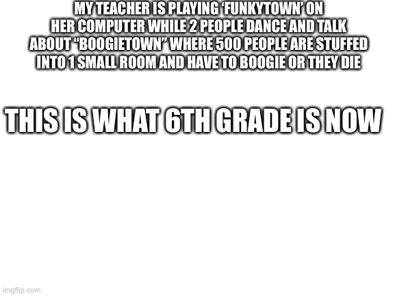 Help | MY TEACHER IS PLAYING ‘FUNKYTOWN’ ON HER COMPUTER WHILE 2 PEOPLE DANCE AND TALK ABOUT “BOOGIETOWN” WHERE 500 PEOPLE ARE STUFFED INTO 1 SMALL ROOM AND HAVE TO BOOGIE OR THEY DIE; THIS IS WHAT 6TH GRADE IS NOW | image tagged in blank white template,memes,help | made w/ Imgflip meme maker