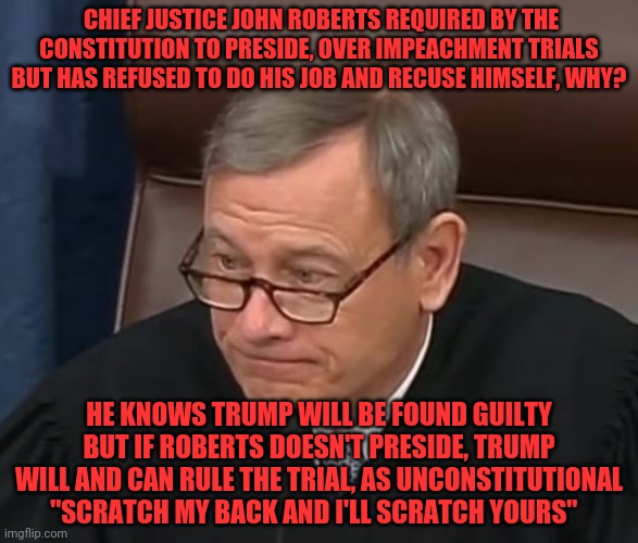 Justice Roberts |  CHIEF JUSTICE JOHN ROBERTS REQUIRED BY THE CONSTITUTION TO PRESIDE, OVER IMPEACHMENT TRIALS BUT HAS REFUSED TO DO HIS JOB AND RECUSE HIMSELF, WHY? HE KNOWS TRUMP WILL BE FOUND GUILTY BUT IF ROBERTS DOESN'T PRESIDE, TRUMP WILL AND CAN RULE THE TRIAL, AS UNCONSTITUTIONAL "SCRATCH MY BACK AND I'LL SCRATCH YOURS" | image tagged in justice roberts | made w/ Imgflip meme maker
