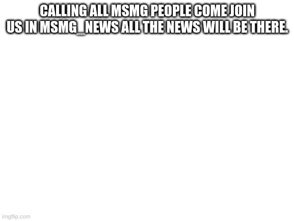 Blank White Template | CALLING ALL MSMG PEOPLE COME JOIN US IN MSMG_NEWS ALL THE NEWS WILL BE THERE. | image tagged in blank white template | made w/ Imgflip meme maker