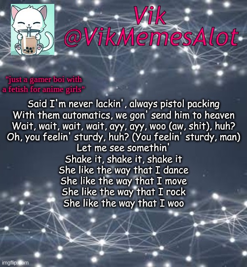 Vik anouncey thing | Said I'm never lackin', always pistol packing
With them automatics, we gon' send him to heaven
Wait, wait, wait, wait, ayy, ayy, woo (aw, shit), huh?
Oh, you feelin' sturdy, huh? (You feelin' sturdy, man)
Let me see somethin'
Shake it, shake it, shake it
She like the way that I dance
She like the way that I move
She like the way that I rock
She like the way that I woo | image tagged in vik anouncey thing | made w/ Imgflip meme maker