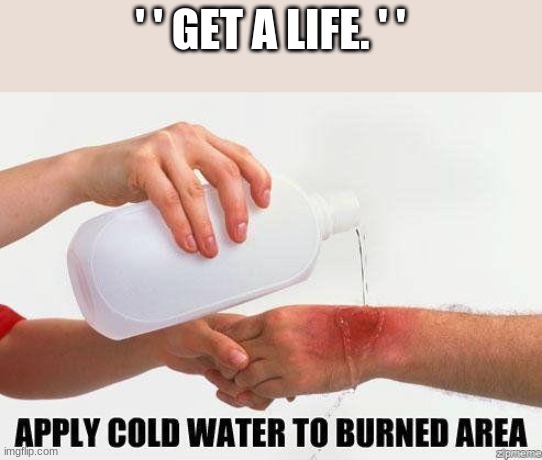 Apply Cold Water To Burned Area | ' ' GET A LIFE. ' ' | image tagged in apply cold water to burned area | made w/ Imgflip meme maker