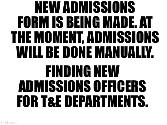Blank White Template | NEW ADMISSIONS FORM IS BEING MADE. AT THE MOMENT, ADMISSIONS WILL BE DONE MANUALLY. FINDING NEW ADMISSIONS OFFICERS FOR T&E DEPARTMENTS. | image tagged in blank white template | made w/ Imgflip meme maker