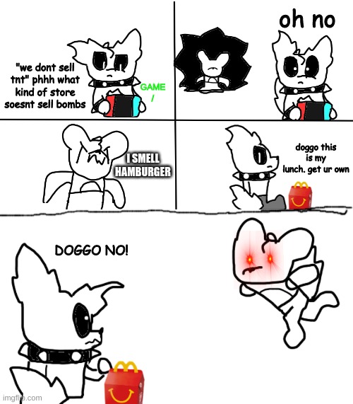i was 2 lazy to color this in | oh no; "we dont sell tnt" phhh what kind of store soesnt sell bombs; GAME
/; doggo this is my lunch. get ur own; I SMELL
HAMBURGER; DOGGO NO! | made w/ Imgflip meme maker