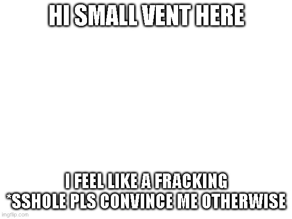 :D | HI SMALL VENT HERE; I FEEL LIKE A FRACKING *SSHOLE PLS CONVINCE ME OTHERWISE | image tagged in blank white template | made w/ Imgflip meme maker