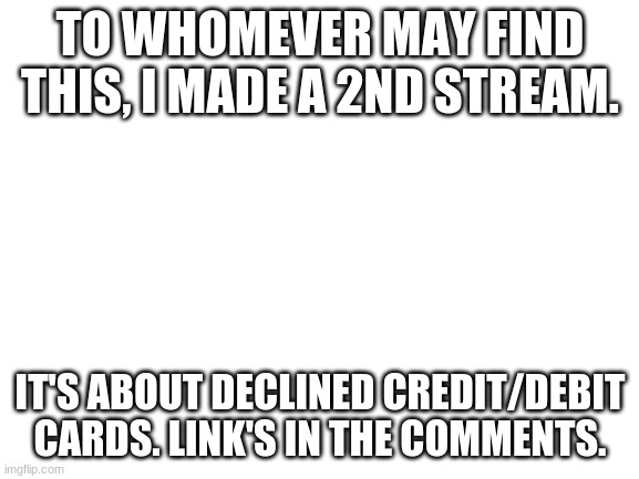 I made a 2nd stream. | TO WHOMEVER MAY FIND THIS, I MADE A 2ND STREAM. IT'S ABOUT DECLINED CREDIT/DEBIT CARDS. LINK'S IN THE COMMENTS. | image tagged in blank white template,streams | made w/ Imgflip meme maker