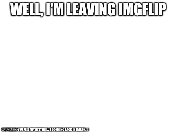 Blank White Template | WELL, I'M LEAVING IMGFLIP; IF IT MAKES YOU FEEL ANY BETTER ILL BE COMING BACK IN MARCH. :) | image tagged in blank white template | made w/ Imgflip meme maker