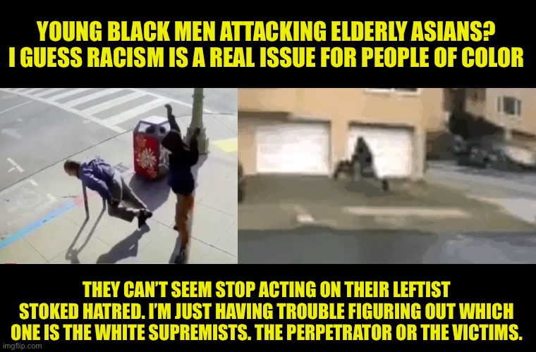 The left stokes hate | YOUNG BLACK MEN ATTACKING ELDERLY ASIANS? I GUESS RACISM IS A REAL ISSUE FOR PEOPLE OF COLOR; THEY CAN’T SEEM STOP ACTING ON THEIR LEFTIST STOKED HATRED. I’M JUST HAVING TROUBLE FIGURING OUT WHICH ONE IS THE WHITE SUPREMISTS. THE PERPETRATOR OR THE VICTIMS. | image tagged in racism,disappointed black guy,leftists,party of hate,let the hate flow through you,blm | made w/ Imgflip meme maker