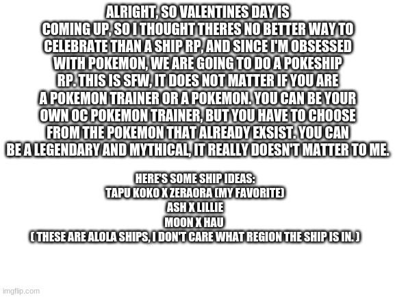 Valentines day is coming up.... (Pokeship rp) | ALRIGHT, SO VALENTINES DAY IS COMING UP, SO I THOUGHT THERES NO BETTER WAY TO CELEBRATE THAN A SHIP RP, AND SINCE I'M OBSESSED WITH POKEMON, WE ARE GOING TO DO A POKESHIP RP. THIS IS SFW, IT DOES NOT MATTER IF YOU ARE A POKEMON TRAINER OR A POKEMON. YOU CAN BE YOUR OWN OC POKEMON TRAINER, BUT YOU HAVE TO CHOOSE FROM THE POKEMON THAT ALREADY EXSIST. YOU CAN BE A LEGENDARY AND MYTHICAL, IT REALLY DOESN'T MATTER TO ME. HERE'S SOME SHIP IDEAS:
TAPU KOKO X ZERAORA (MY FAVORITE)
ASH X LILLIE
MOON X HAU 
( THESE ARE ALOLA SHIPS, I DON'T CARE WHAT REGION THE SHIP IS IN. ) | image tagged in blank white template | made w/ Imgflip meme maker