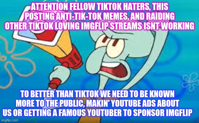 NOW WHO"S WITH ME! | ATTENTION FELLOW TIKTOK HATERS, THIS POSTING ANTI-TIK-TOK MEMES, AND RAIDING OTHER TIKTOK LOVING IMGFLIP STREAMS ISNT WORKING; TO BETTER THAN TIKTOK WE NEED TO BE KNOWN MORE TO THE PUBLIC, MAKIN' YOUTUBE ADS ABOUT US OR GETTING A FAMOUS YOUTUBER TO SPONSOR IMGFLIP | image tagged in squidward,tik tok sucks,megaphone,ads,youtubers | made w/ Imgflip meme maker
