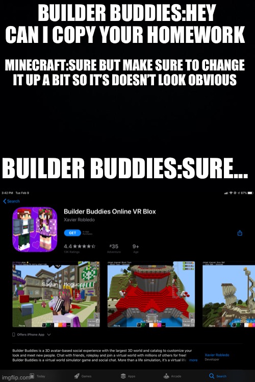 It’s so obvious | BUILDER BUDDIES:HEY CAN I COPY YOUR HOMEWORK; MINECRAFT:SURE BUT MAKE SURE TO CHANGE IT UP A BIT SO IT’S DOESN’T LOOK OBVIOUS; BUILDER BUDDIES:SURE... | image tagged in black background,bruh,hey can i copy your homework,minecraft | made w/ Imgflip meme maker