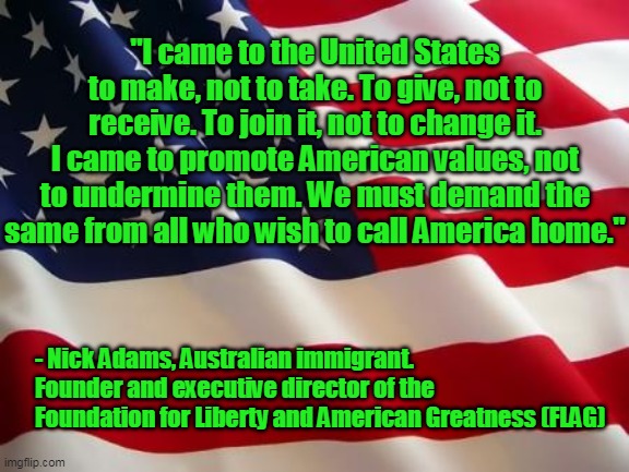 True American Immigrants | "I came to the United States to make, not to take. To give, not to receive. To join it, not to change it. I came to promote American values, not to undermine them. We must demand the same from all who wish to call America home."; - Nick Adams, Australian immigrant. Founder and executive director of the Foundation for Liberty and American Greatness (FLAG) | image tagged in american flag,immigrants,patriots,americans,freedom,liberty | made w/ Imgflip meme maker