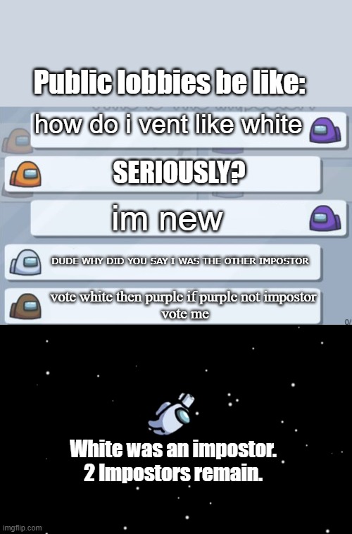 Public lobbies be like:; how do i vent like white; SERIOUSLY? im new; DUDE WHY DID YOU SAY I WAS THE OTHER IMPOSTOR; vote white then purple if purple not impostor 
vote me; White was an impostor.
2 Impostors remain. | image tagged in among us chat,among us ejected | made w/ Imgflip meme maker