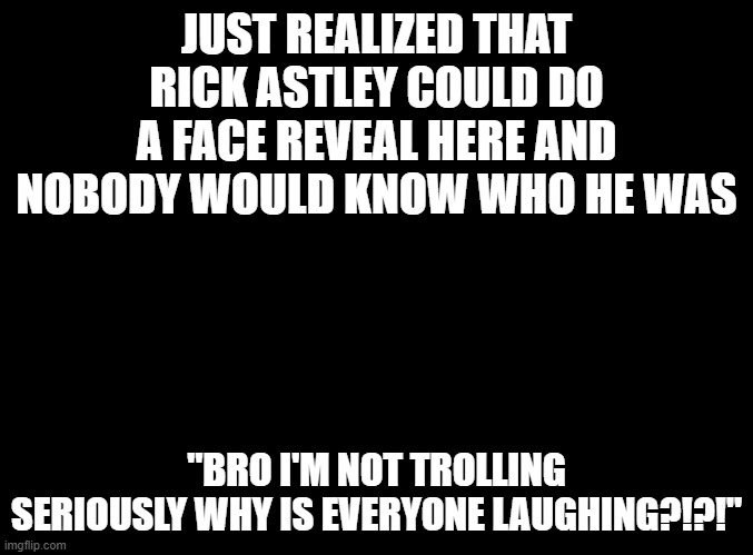 Bryce_The_Woomy_boi: *WHEEZE* | JUST REALIZED THAT RICK ASTLEY COULD DO A FACE REVEAL HERE AND NOBODY WOULD KNOW WHO HE WAS; "BRO I'M NOT TROLLING SERIOUSLY WHY IS EVERYONE LAUGHING?!?!" | image tagged in blank black | made w/ Imgflip meme maker