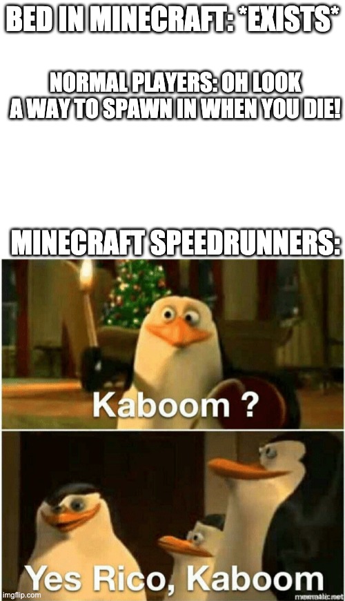BED IN MINECRAFT: *EXISTS*; NORMAL PLAYERS: OH LOOK A WAY TO SPAWN IN WHEN YOU DIE! MINECRAFT SPEEDRUNNERS: | image tagged in blank white template,kaboom yes rico kaboom | made w/ Imgflip meme maker