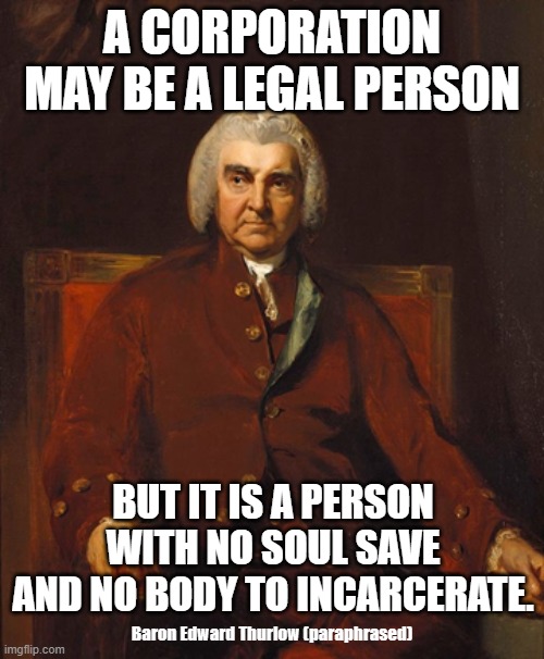 Corporations Are Legal Persons | A CORPORATION MAY BE A LEGAL PERSON; BUT IT IS A PERSON WITH NO SOUL SAVE AND NO BODY TO INCARCERATE. Baron Edward Thurlow (paraphrased) | image tagged in corporate greed,corporations,monsanto,enron,thurlow | made w/ Imgflip meme maker